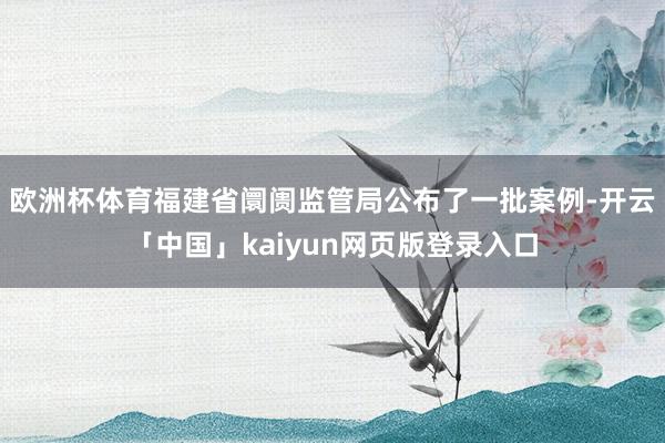 欧洲杯体育福建省阛阓监管局公布了一批案例-开云「中国」kaiyun网页版登录入口
