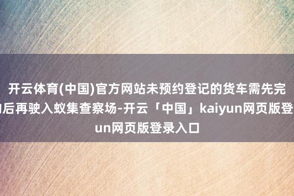 开云体育(中国)官方网站未预约登记的货车需先完成预约后再驶入蚁集查察场-开云「中国」kaiyun网页版登录入口