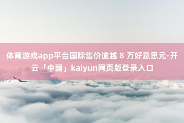 体育游戏app平台国际售价逾越 8 万好意思元-开云「中国」kaiyun网页版登录入口