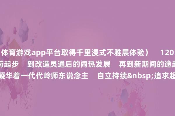 体育游戏app平台取得千里浸式不雅展体验）    120年来    从初创技能的重荷起步    到改造灵通后的闹热发展    再到新期间的逾越式升迁    每一步皆凝华着一代代岭师东说念主    自立持续&nbsp;追求超卓    的意识与力量    迈进新期间征途    学校将自发担起树德树东说念主责任    踔厉昂然 勇毅前行    鼓舞办学业绩逾越式高质料发展    死力建树特质显著的高水平师范大学    以新担当、新动作    助力广东在鼓舞中国式当代化建树中走在前线    为强国建树 民族回复大业    作念出新的更大孝敬    END    开始｜党委宣传部    参谋人丨阳爱民    洽商丨林晓敏    主编丨刘坤章    副主编丨郑定 郭莉敏    校对丨章晶晶 卜秋香 张少华 赵宇清 李云蔚 田松林    推文剪辑｜曾静欣    别忘了点赞+在看哦    扫数走好新期间“赶考路”！  -开云「中国」kaiyun网页版登录入口
