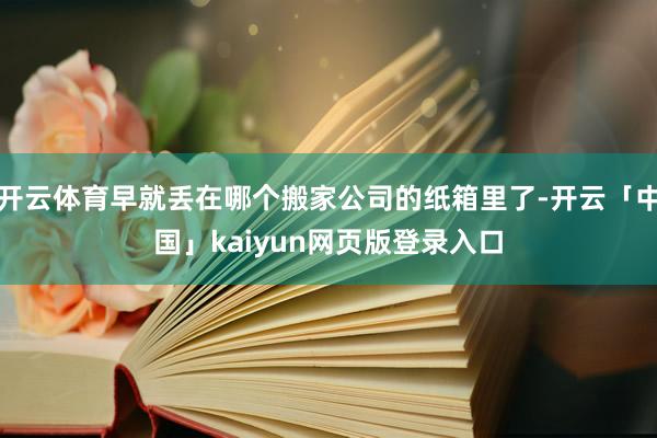 开云体育早就丢在哪个搬家公司的纸箱里了-开云「中国」kaiyun网页版登录入口