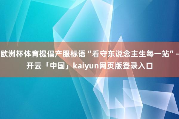 欧洲杯体育提倡产服标语“看守东说念主生每一站”-开云「中国」kaiyun网页版登录入口