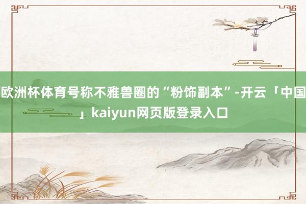 欧洲杯体育号称不雅兽圈的“粉饰副本”-开云「中国」kaiyun网页版登录入口
