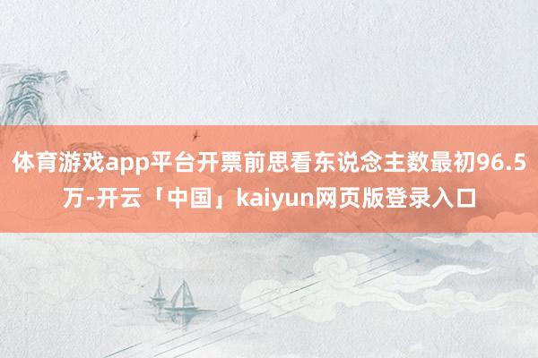 体育游戏app平台开票前思看东说念主数最初96.5万-开云「中国」kaiyun网页版登录入口