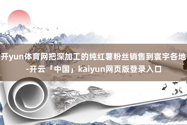 开yun体育网把深加工的纯红薯粉丝销售到寰宇各地-开云「中国」kaiyun网页版登录入口