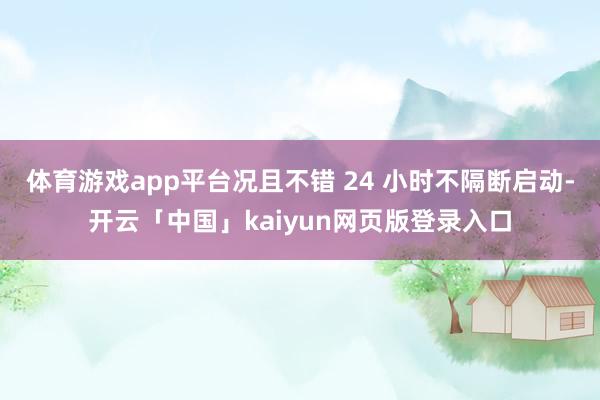 体育游戏app平台况且不错 24 小时不隔断启动-开云「中国」kaiyun网页版登录入口