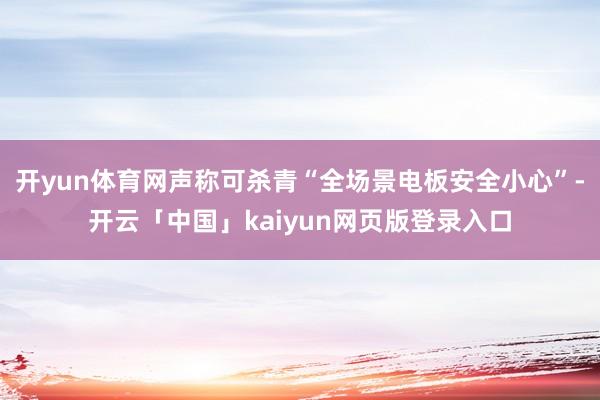 开yun体育网声称可杀青“全场景电板安全小心”-开云「中国」kaiyun网页版登录入口