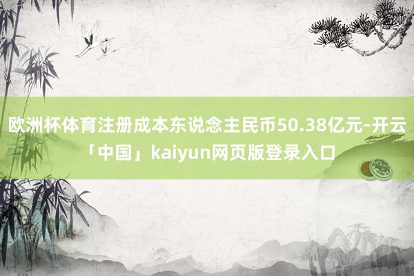 欧洲杯体育注册成本东说念主民币50.38亿元-开云「中国」kaiyun网页版登录入口