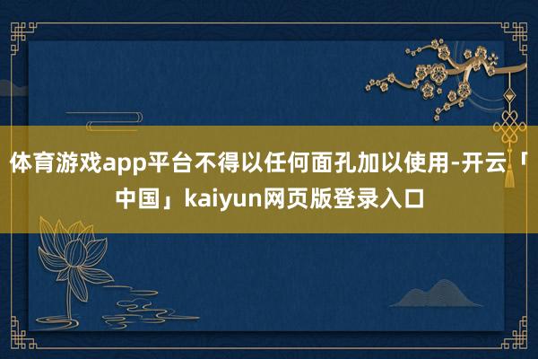 体育游戏app平台不得以任何面孔加以使用-开云「中国」kaiyun网页版登录入口