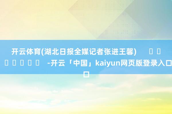 开云体育　　(湖北日报全媒记者张进王馨)      		  					  -开云「中国」kaiyun网页版登录入口