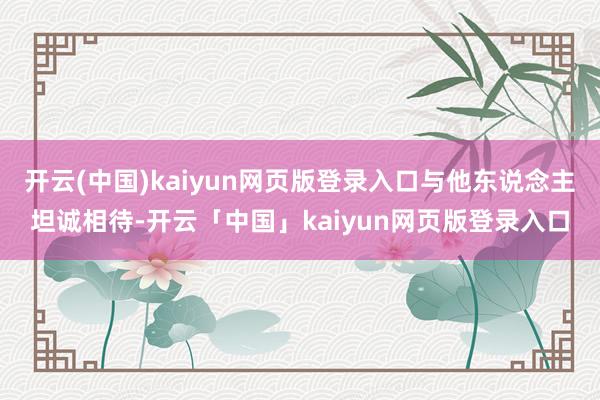 开云(中国)kaiyun网页版登录入口与他东说念主坦诚相待-开云「中国」kaiyun网页版登录入口