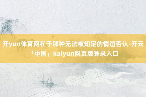开yun体育网在于那种无法被知足的情谊否认-开云「中国」kaiyun网页版登录入口