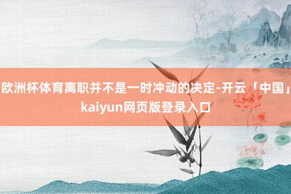欧洲杯体育离职并不是一时冲动的决定-开云「中国」kaiyun网页版登录入口
