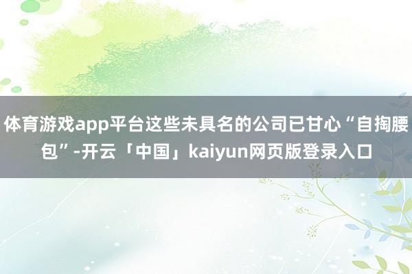 体育游戏app平台这些未具名的公司已甘心“自掏腰包”-开云「中国」kaiyun网页版登录入口