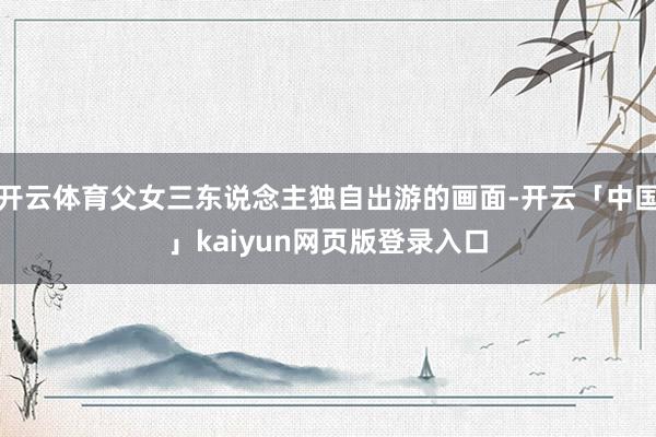 开云体育父女三东说念主独自出游的画面-开云「中国」kaiyun网页版登录入口