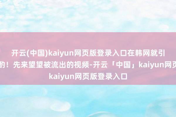开云(中国)kaiyun网页版登录入口在韩网就引起了高度商酌！先来望望被流出的视频-开云「中国」kaiyun网页版登录入口