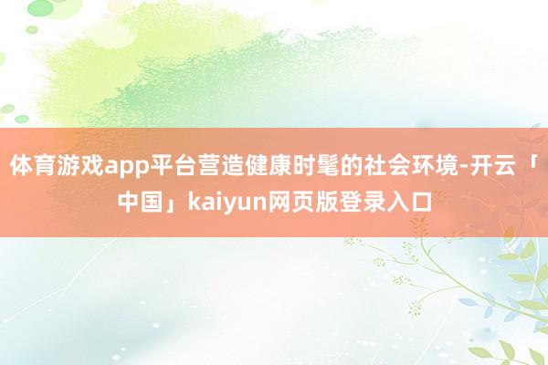 体育游戏app平台营造健康时髦的社会环境-开云「中国」kaiyun网页版登录入口