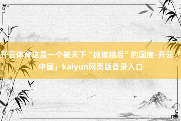 开云体育这是一个被天下“抛诸脑后”的国度-开云「中国」kaiyun网页版登录入口