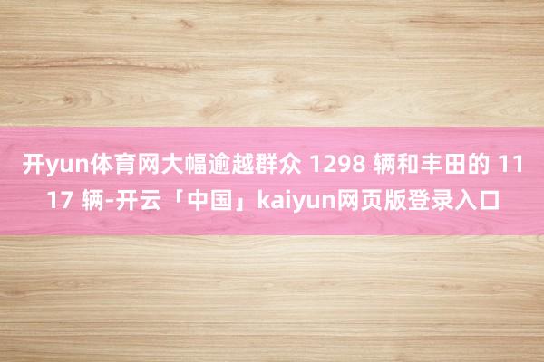 开yun体育网大幅逾越群众 1298 辆和丰田的 1117 辆-开云「中国」kaiyun网页版登录入口