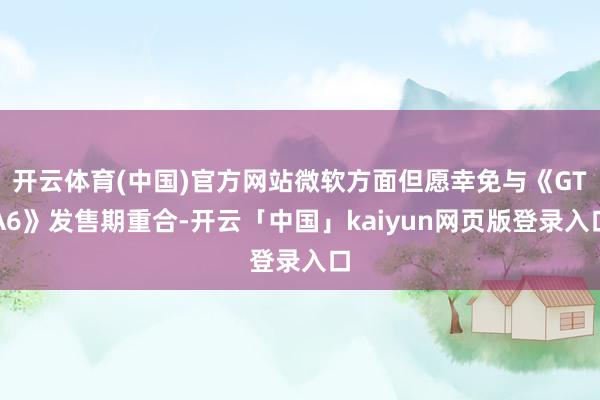 开云体育(中国)官方网站微软方面但愿幸免与《GTA6》发售期重合-开云「中国」kaiyun网页版登录入口