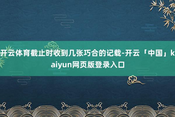 开云体育截止时收到几张巧合的记载-开云「中国」kaiyun网页版登录入口