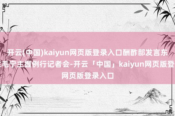 开云(中国)kaiyun网页版登录入口酬酢部发言东说念主毛宁主握例行记者会-开云「中国」kaiyun网页版登录入口