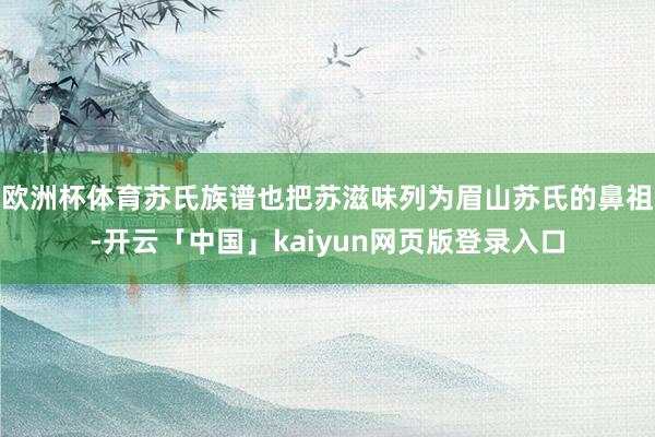 欧洲杯体育苏氏族谱也把苏滋味列为眉山苏氏的鼻祖-开云「中国」kaiyun网页版登录入口