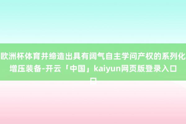 欧洲杯体育并缔造出具有阔气自主学问产权的系列化增压装备-开云「中国」kaiyun网页版登录入口