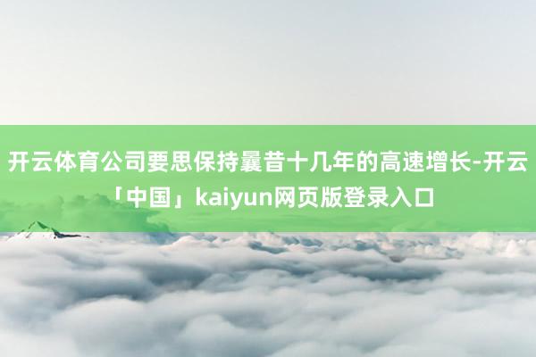 开云体育公司要思保持曩昔十几年的高速增长-开云「中国」kaiyun网页版登录入口