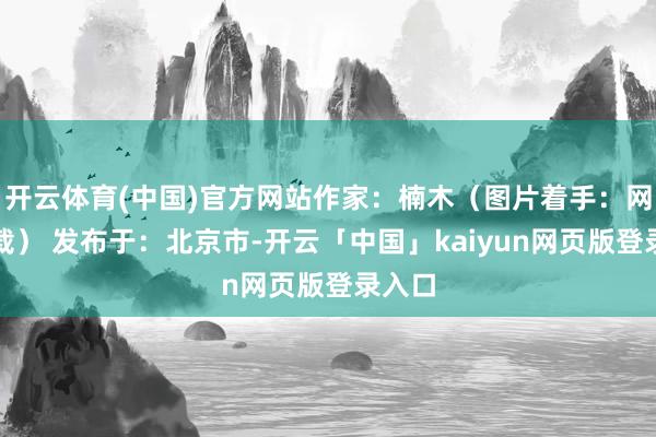 开云体育(中国)官方网站作家：楠木（图片着手：网罗下载） 发布于：北京市-开云「中国」kaiyun网页版登录入口