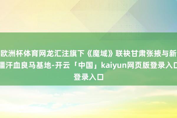 欧洲杯体育网龙汇注旗下《魔域》联袂甘肃张掖与新疆汗血良马基地-开云「中国」kaiyun网页版登录入口