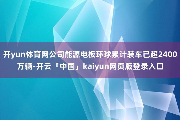 开yun体育网公司能源电板环球累计装车已超2400万辆-开云「中国」kaiyun网页版登录入口