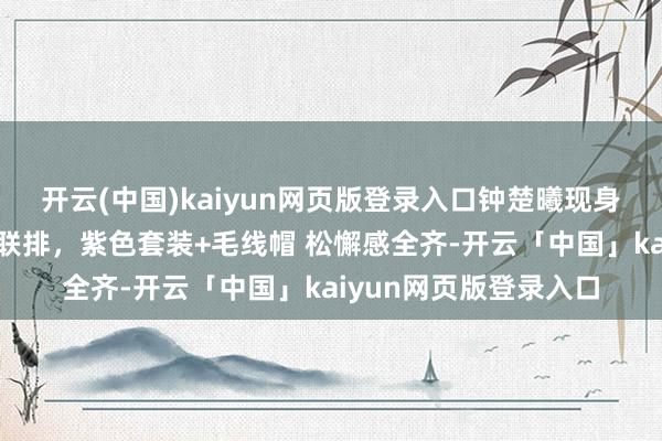 开云(中国)kaiyun网页版登录入口钟楚曦现身央视蛇年春晚第二次联排，紫色套装+毛线帽 松懈感全齐-开云「中国」kaiyun网页版登录入口