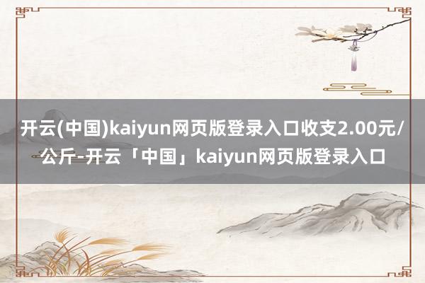 开云(中国)kaiyun网页版登录入口收支2.00元/公斤-开云「中国」kaiyun网页版登录入口