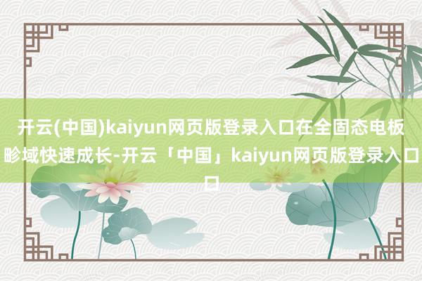 开云(中国)kaiyun网页版登录入口在全固态电板畛域快速成长-开云「中国」kaiyun网页版登录入口