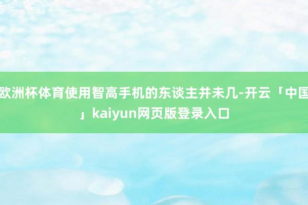 欧洲杯体育使用智高手机的东谈主并未几-开云「中国」kaiyun网页版登录入口