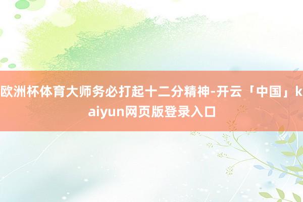 欧洲杯体育大师务必打起十二分精神-开云「中国」kaiyun网页版登录入口