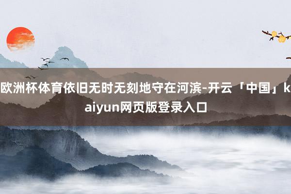 欧洲杯体育依旧无时无刻地守在河滨-开云「中国」kaiyun网页版登录入口