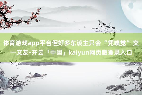 体育游戏app平台但好多东谈主只会 “凭嗅觉” 交一又友-开云「中国」kaiyun网页版登录入口