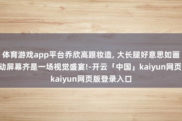 体育游戏app平台乔欣高跟妆造, 大长腿好意思如画, 每一次滑动屏幕齐是一场视觉盛宴!-开云「中国」kaiyun网页版登录入口