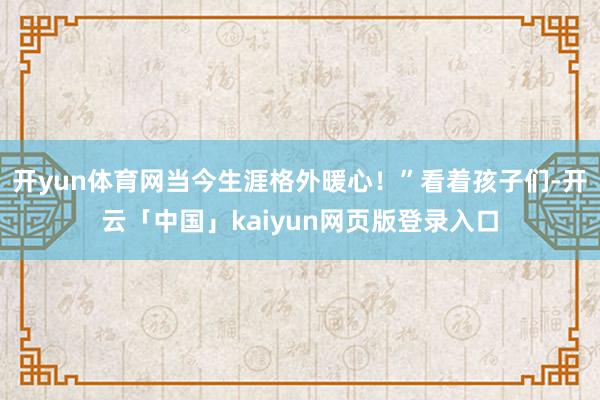 开yun体育网当今生涯格外暖心！”看着孩子们-开云「中国」kaiyun网页版登录入口