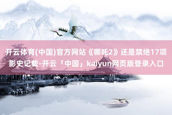 开云体育(中国)官方网站《哪吒2》还是禁绝17项影史记载-开云「中国」kaiyun网页版登录入口