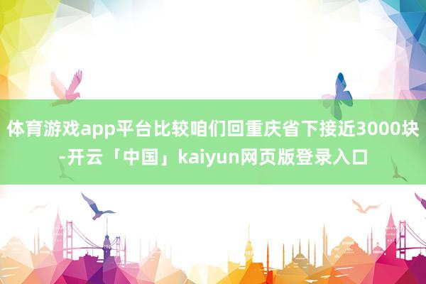 体育游戏app平台比较咱们回重庆省下接近3000块-开云「中国」kaiyun网页版登录入口