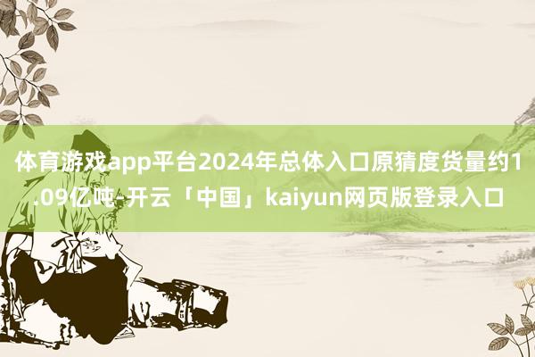 体育游戏app平台2024年总体入口原猜度货量约1.09亿吨-开云「中国」kaiyun网页版登录入口