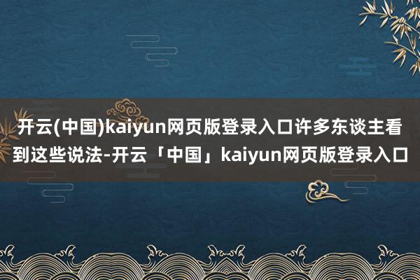 开云(中国)kaiyun网页版登录入口许多东谈主看到这些说法-开云「中国」kaiyun网页版登录入口