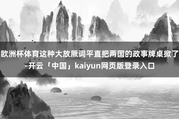 欧洲杯体育这种大放厥词平直把两国的政事牌桌掀了-开云「中国」kaiyun网页版登录入口