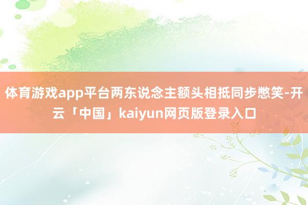 体育游戏app平台两东说念主额头相抵同步憋笑-开云「中国」kaiyun网页版登录入口