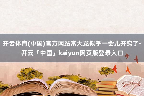 开云体育(中国)官方网站富大龙似乎一会儿开窍了-开云「中国」kaiyun网页版登录入口