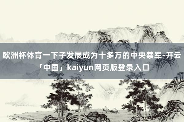 欧洲杯体育一下子发展成为十多万的中央禁军-开云「中国」kaiyun网页版登录入口