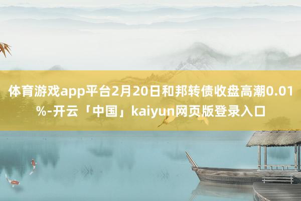 体育游戏app平台2月20日和邦转债收盘高潮0.01%-开云「中国」kaiyun网页版登录入口